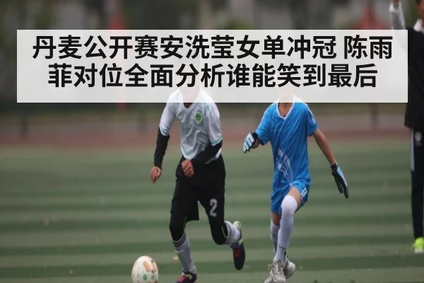 丹麦公开赛安洗莹女单冲冠 陈雨菲对位全面分析谁能笑到最后