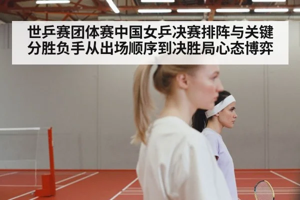 世乒赛团体赛中国女乒决赛排阵与关键分胜负手从出场顺序到决胜局心态博弈