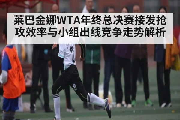 莱巴金娜WTA年终总决赛接发抢攻效率与小组出线竞争走势解析